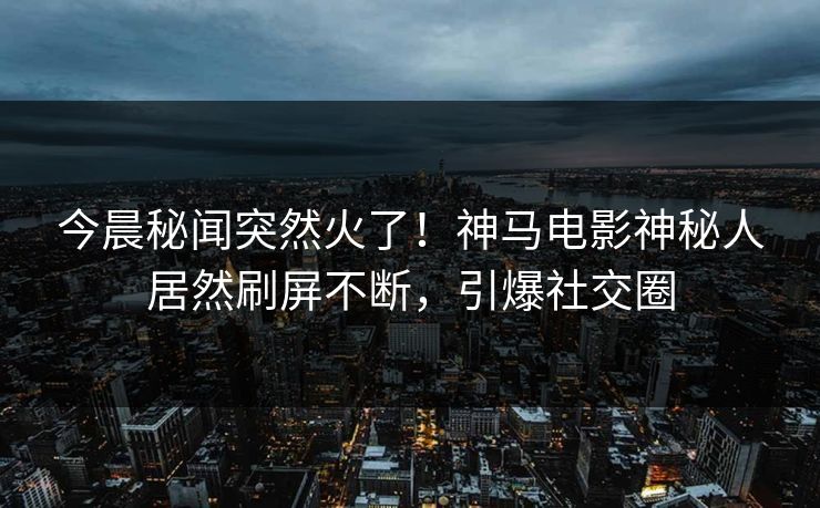 今晨秘闻突然火了！神马电影神秘人居然刷屏不断，引爆社交圈