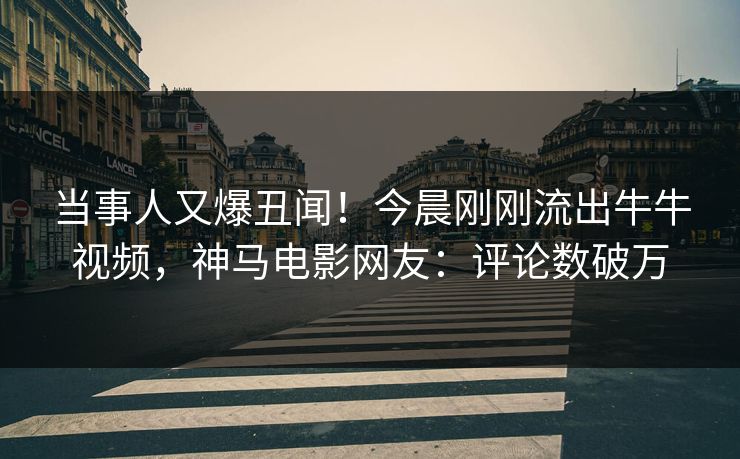 当事人又爆丑闻！今晨刚刚流出牛牛视频，神马电影网友：评论数破万