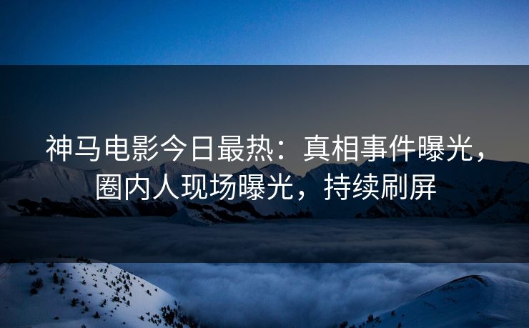 神马电影今日最热：真相事件曝光，圈内人现场曝光，持续刷屏