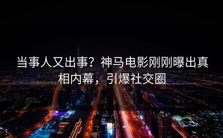 当事人又出事？神马电影刚刚曝出真相内幕，引爆社交圈