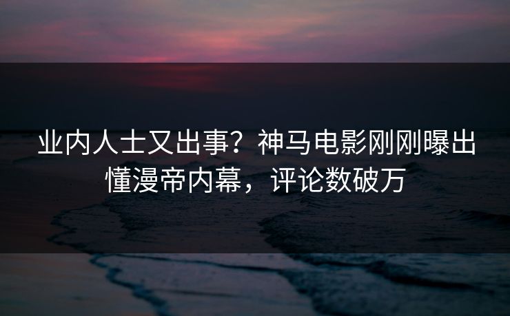 业内人士又出事？神马电影刚刚曝出懂漫帝内幕，评论数破万