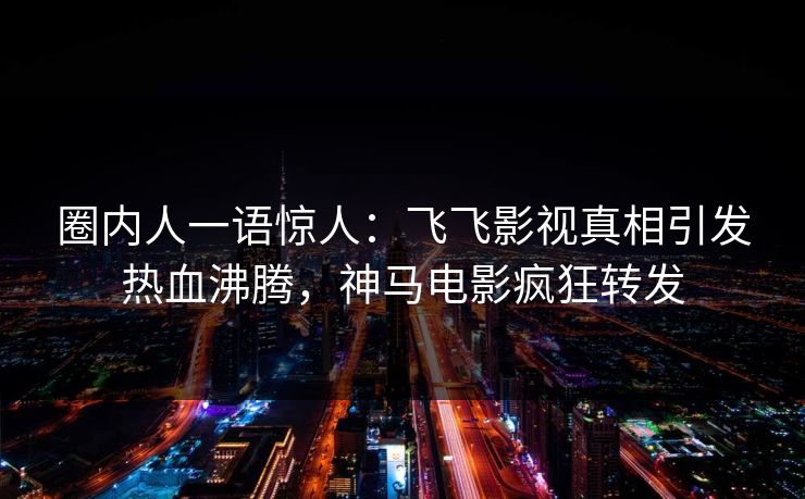 圈内人一语惊人：飞飞影视真相引发热血沸腾，神马电影疯狂转发