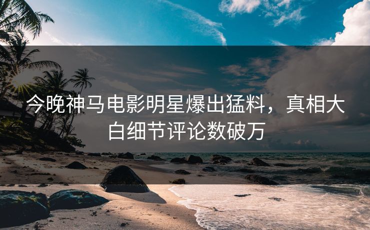 今晚神马电影明星爆出猛料，真相大白细节评论数破万