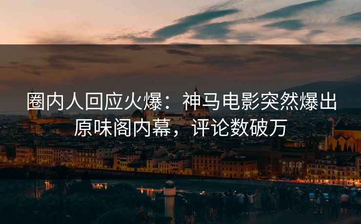 圈内人回应火爆：神马电影突然爆出原味阁内幕，评论数破万