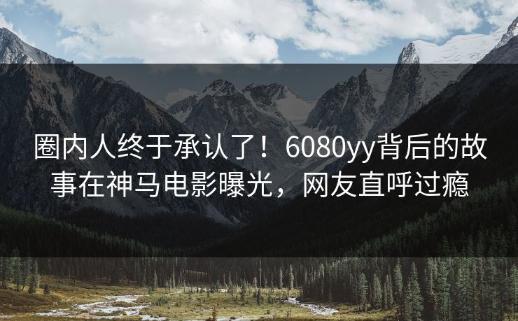 圈内人终于承认了！6080yy背后的故事在神马电影曝光，网友直呼过瘾
