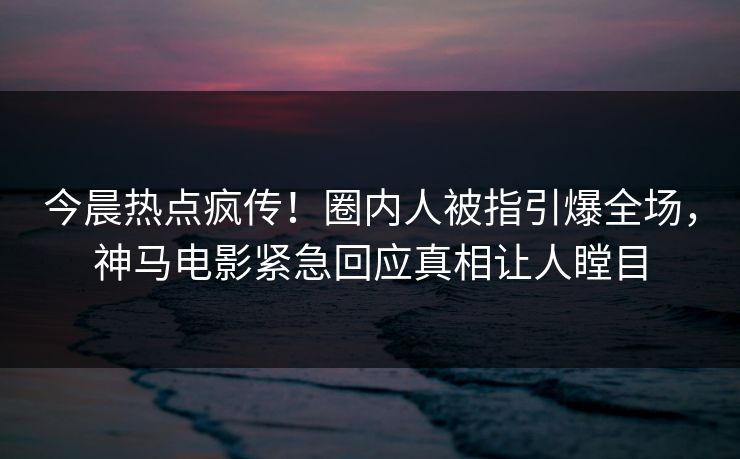 今晨热点疯传！圈内人被指引爆全场，神马电影紧急回应真相让人瞠目