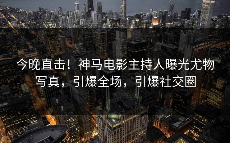今晚直击!神马电影主持人曝光尤物写真,引爆全场,引爆社交圈 今晚直击!神马电影主持人曝光尤物写真,引爆全场,引爆社交圈