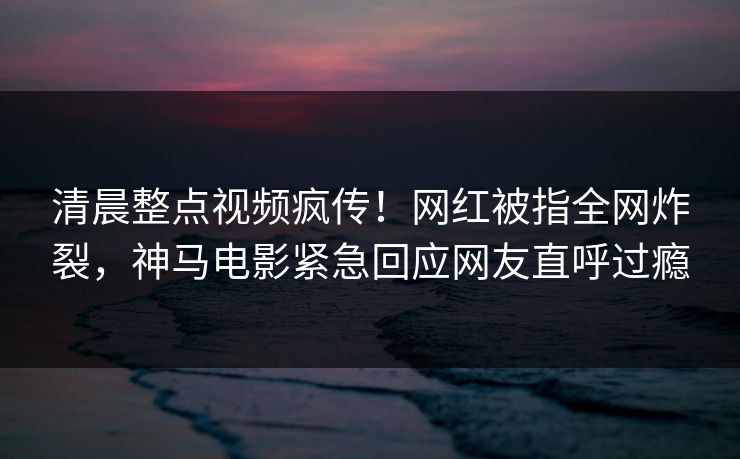 清晨整点视频疯传!网红被指全网炸裂,神马电影紧急回应网友直呼过瘾 清晨整点视频疯传!网红被指全网炸裂,神马电影紧急回应网友直呼过瘾