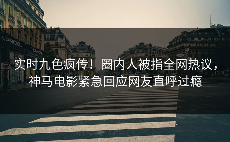 实时九色疯传！圈内人被指全网热议，神马电影紧急回应网友直呼过瘾