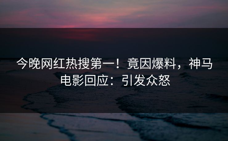 今晚网红热搜第一！竟因爆料，神马电影回应：引发众怒