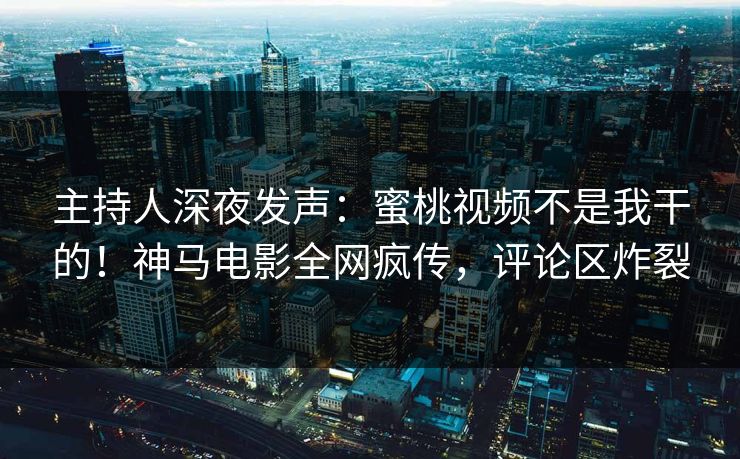 主持人深夜发声：蜜桃视频不是我干的！神马电影全网疯传，评论区炸裂