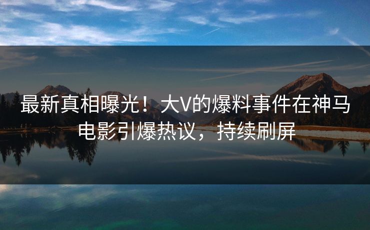 最新真相曝光！大V的爆料事件在神马电影引爆热议，持续刷屏