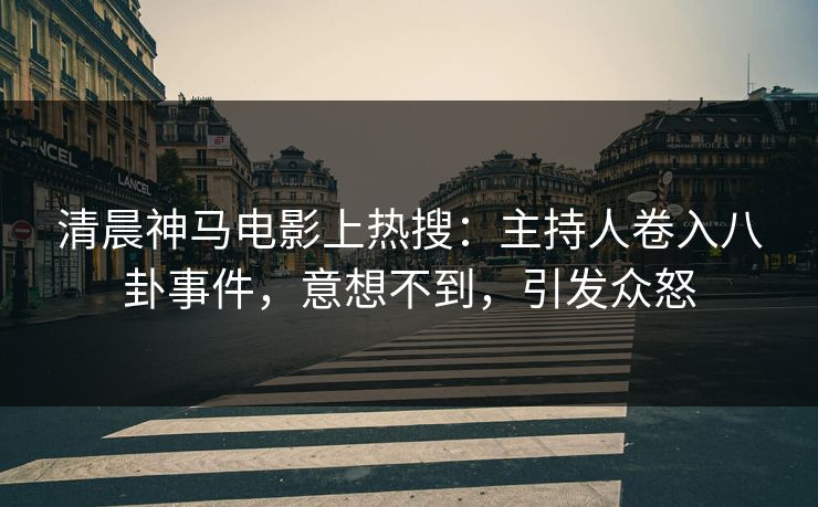清晨神马电影上热搜：主持人卷入八卦事件，意想不到，引发众怒