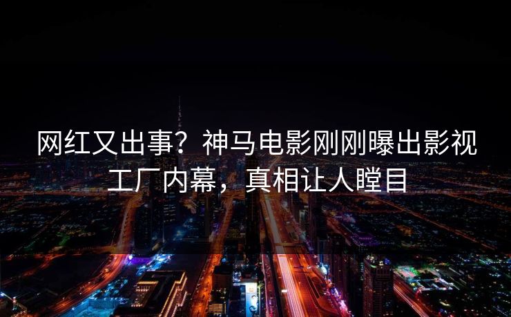 网红又出事？神马电影刚刚曝出影视工厂内幕，真相让人瞠目