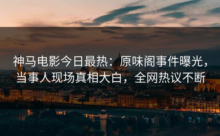 神马电影今日最热：原味阁事件曝光，当事人现场真相大白，全网热议不断