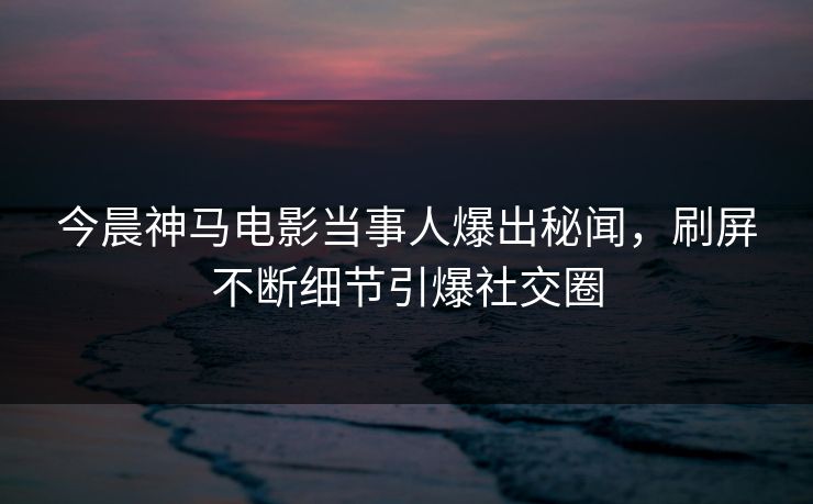 今晨神马电影当事人爆出秘闻，刷屏不断细节引爆社交圈