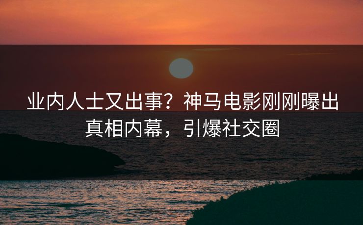 业内人士又出事？神马电影刚刚曝出真相内幕，引爆社交圈