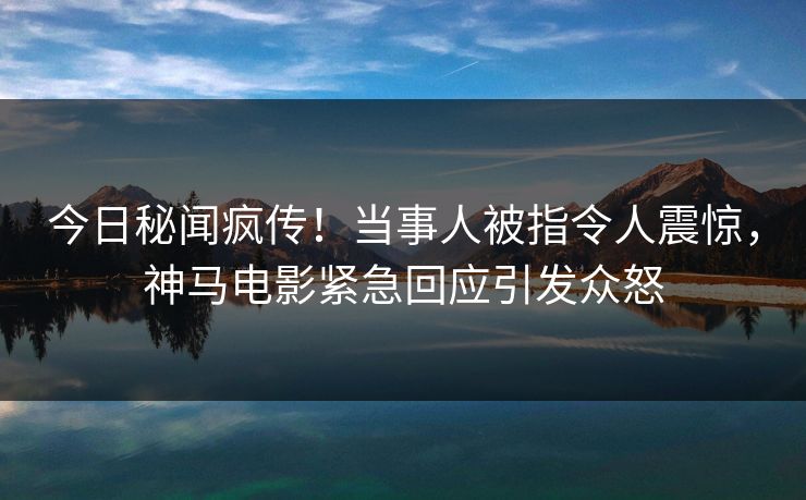 今日秘闻疯传！当事人被指令人震惊，神马电影紧急回应引发众怒