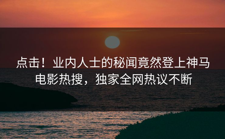 点击！业内人士的秘闻竟然登上神马电影热搜，独家全网热议不断