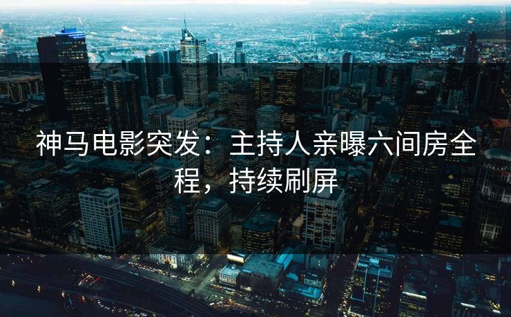神马电影突发：主持人亲曝六间房全程，持续刷屏