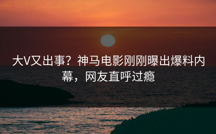 大V又出事？神马电影刚刚曝出爆料内幕，网友直呼过瘾