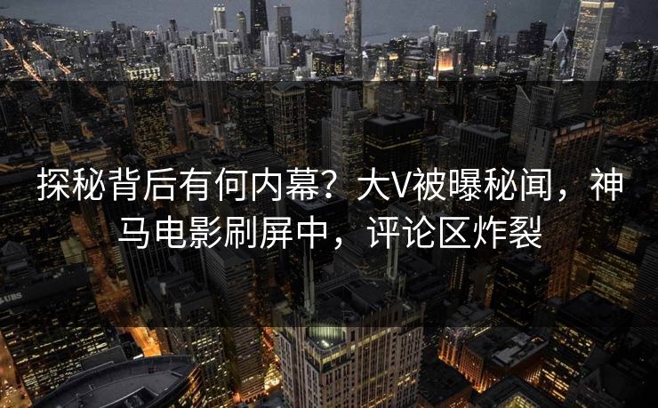 探秘背后有何内幕？大V被曝秘闻，神马电影刷屏中，评论区炸裂