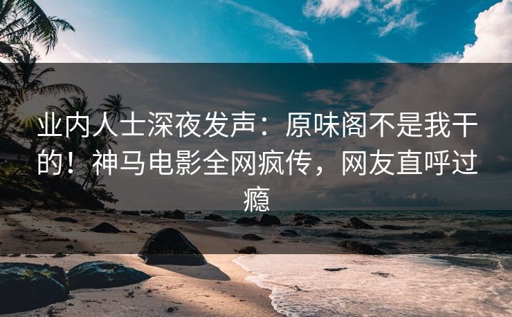 业内人士深夜发声：原味阁不是我干的！神马电影全网疯传，网友直呼过瘾