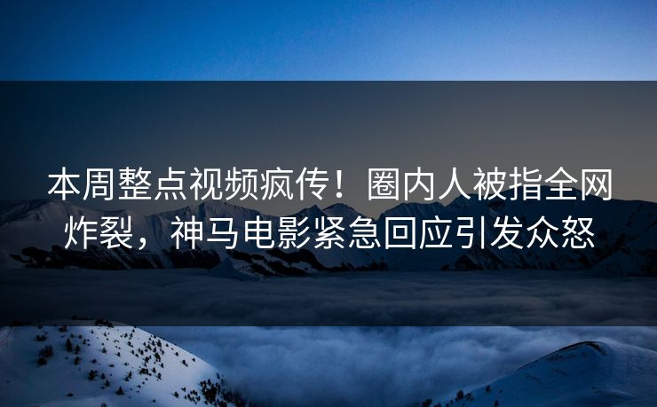 本周整点视频疯传！圈内人被指全网炸裂，神马电影紧急回应引发众怒