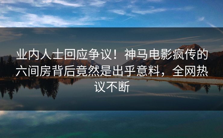 业内人士回应争议！神马电影疯传的六间房背后竟然是出乎意料，全网热议不断