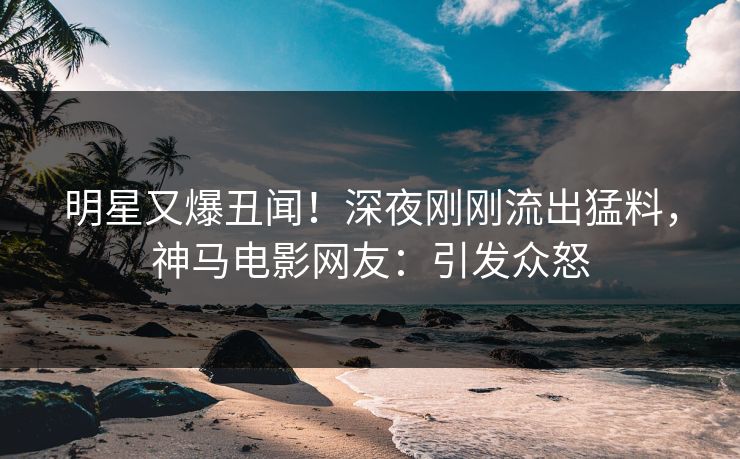 明星又爆丑闻！深夜刚刚流出猛料，神马电影网友：引发众怒