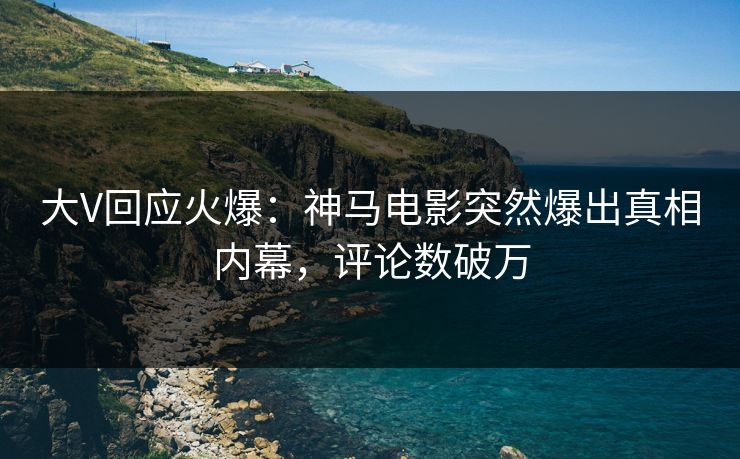 大V回应火爆：神马电影突然爆出真相内幕，评论数破万