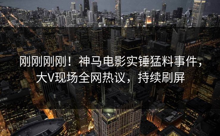 刚刚刚刚！神马电影实锤猛料事件，大V现场全网热议，持续刷屏