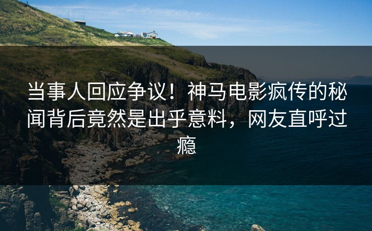 当事人回应争议！神马电影疯传的秘闻背后竟然是出乎意料，网友直呼过瘾