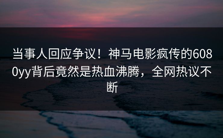 当事人回应争议！神马电影疯传的6080yy背后竟然是热血沸腾，全网热议不断