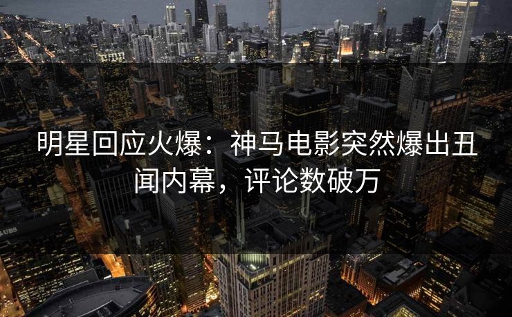 明星回应火爆：神马电影突然爆出丑闻内幕，评论数破万