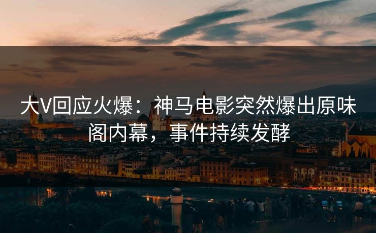 大V回应火爆：神马电影突然爆出原味阁内幕，事件持续发酵