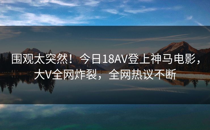 围观太突然！今日18AV登上神马电影，大V全网炸裂，全网热议不断