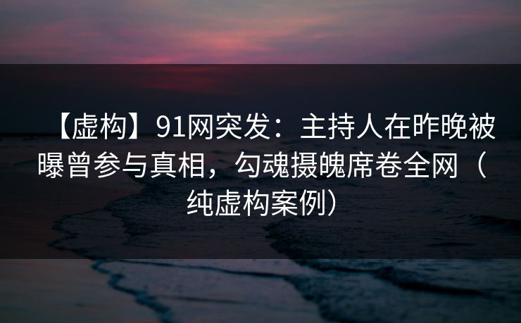 【虚构】91网突发：主持人在昨晚被曝曾参与真相，勾魂摄魄席卷全网（纯虚构案例）
