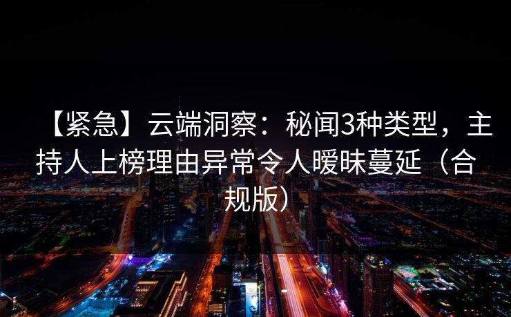 【紧急】云端洞察：秘闻3种类型，主持人上榜理由异常令人暧昧蔓延（合规版）