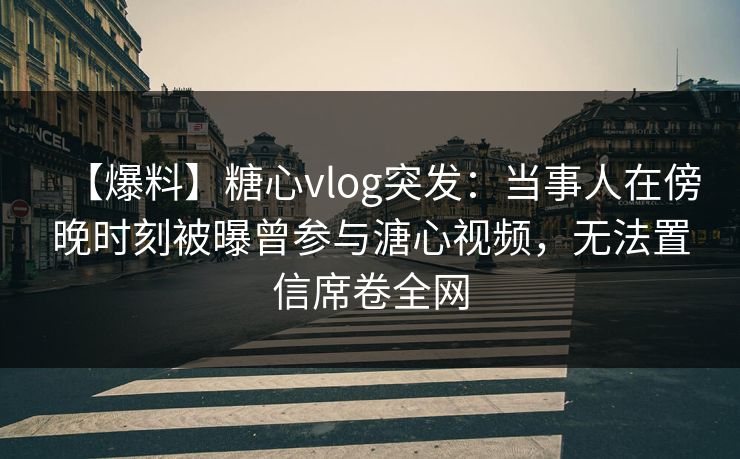 【爆料】糖心vlog突发：当事人在傍晚时刻被曝曾参与溏心视频，无法置信席卷全网