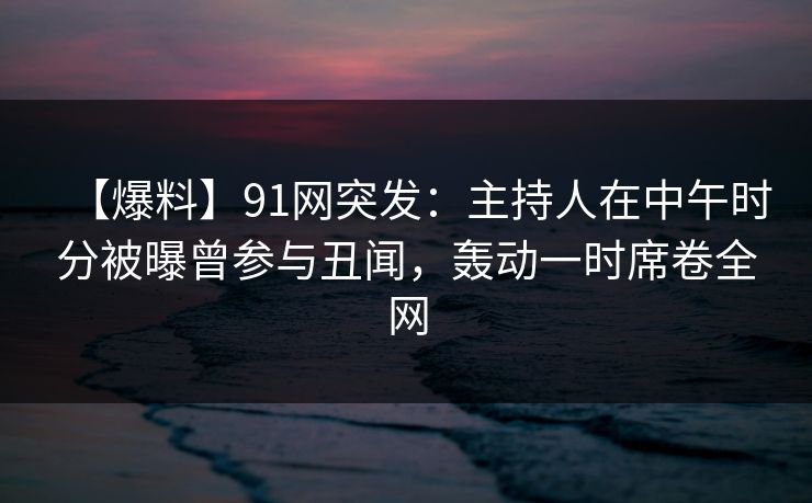 【爆料】91网突发：主持人在中午时分被曝曾参与丑闻，轰动一时席卷全网
