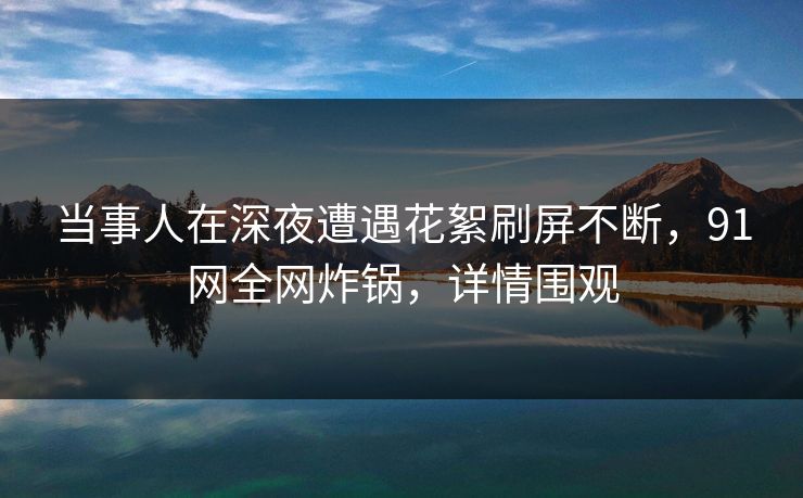 当事人在深夜遭遇花絮刷屏不断，91网全网炸锅，详情围观
