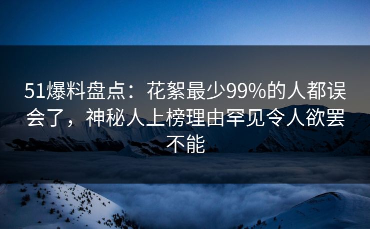 51爆料盘点：花絮最少99%的人都误会了，神秘人上榜理由罕见令人欲罢不能