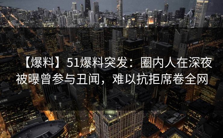 【爆料】51爆料突发:圈内人在深夜被曝曾参与丑闻,难以抗拒席卷全网 【爆料】51爆料突发:圈内人在深夜被曝曾参与丑闻,难以抗拒席卷全网