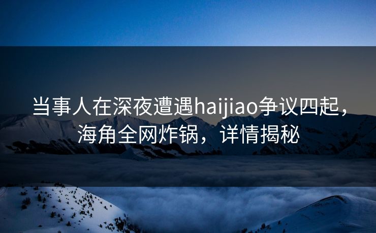当事人在深夜遭遇haijiao争议四起，海角全网炸锅，详情揭秘