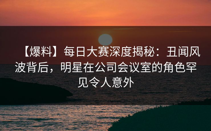 【爆料】每日大赛深度揭秘：丑闻风波背后，明星在公司会议室的角色罕见令人意外