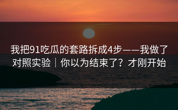 我把91吃瓜的套路拆成4步——我做了对照实验｜你以为结束了？才刚开始