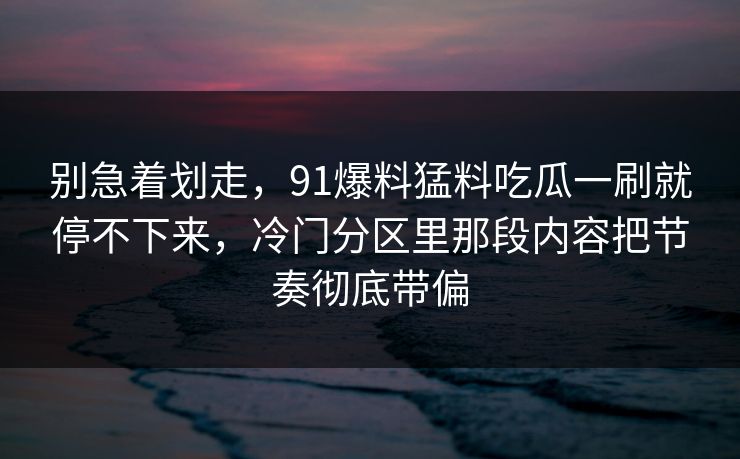 别急着划走，91爆料猛料吃瓜一刷就停不下来，冷门分区里那段内容把节奏彻底带偏
