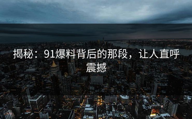 揭秘：91爆料背后的那段，让人直呼震撼