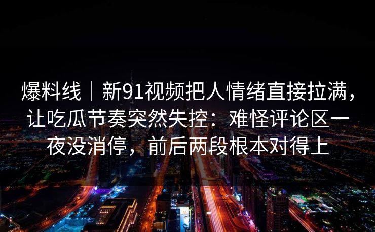 爆料线｜新91视频把人情绪直接拉满，让吃瓜节奏突然失控：难怪评论区一夜没消停，前后两段根本对得上